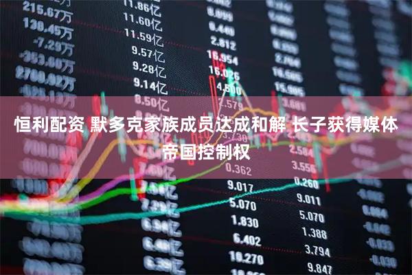 恒利配资 默多克家族成员达成和解 长子获得媒体帝国控制权