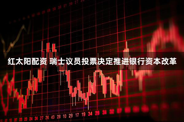 红太阳配资 瑞士议员投票决定推进银行资本改革