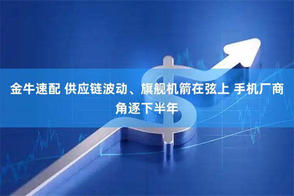 金牛速配 供应链波动、旗舰机箭在弦上 手机厂商角逐下半年