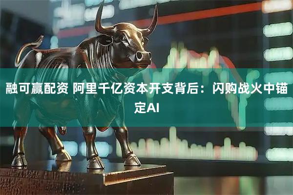 融可赢配资 阿里千亿资本开支背后：闪购战火中锚定AI