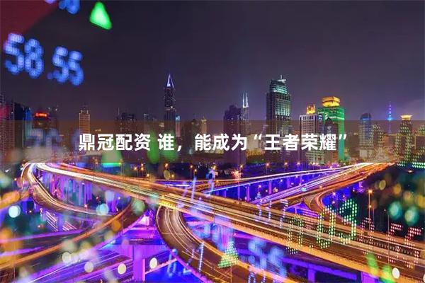 鼎冠配资 谁，能成为“王者荣耀”