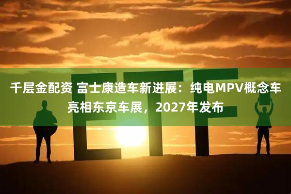 千层金配资 富士康造车新进展：纯电MPV概念车亮相东京车展，2027年发布