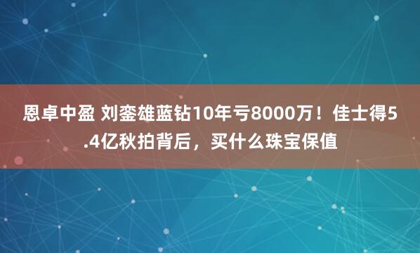 恩卓中盈 刘銮雄蓝钻10年亏8000万！佳士得5.4亿秋拍背后，买什么珠宝保值