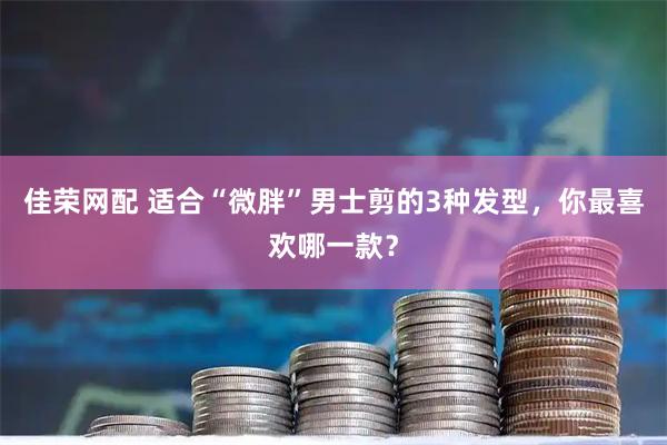 佳荣网配 适合“微胖”男士剪的3种发型，你最喜欢哪一款？
