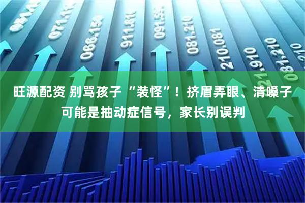 旺源配资 别骂孩子 “装怪”！挤眉弄眼、清嗓子可能是抽动症信号，家长别误判