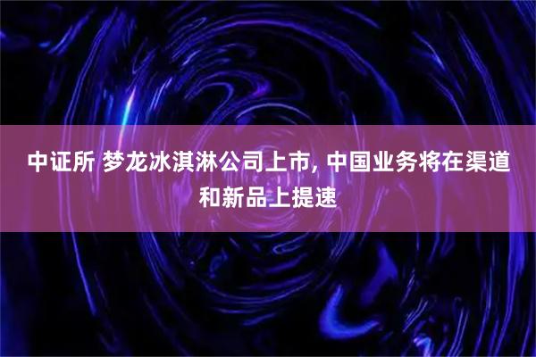 中证所 梦龙冰淇淋公司上市, 中国业务将在渠道和新品上提速