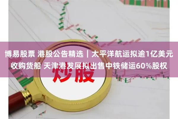 博易股票 港股公告精选｜太平洋航运拟逾1亿美元收购货船 天津港发展拟出售中铁储运60%股权