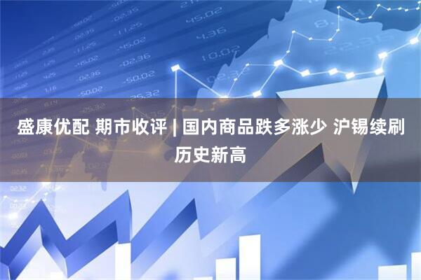 盛康优配 期市收评 | 国内商品跌多涨少 沪锡续刷历史新高