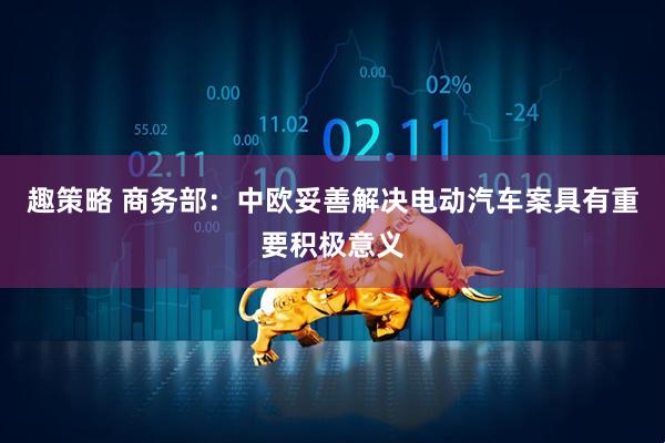 趣策略 商务部：中欧妥善解决电动汽车案具有重要积极意义