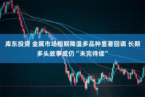 库东投资 金属市场短期降温多品种显著回调 长期多头故事或仍“未完待续”