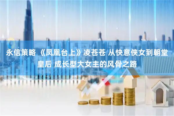 永信策略 《凤凰台上》凌苍苍 从快意侠女到朝堂皇后 成长型大女主的风骨之路
