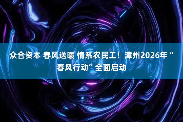众合资本 春风送暖 情系农民工！漳州2026年“春风行动”全面启动