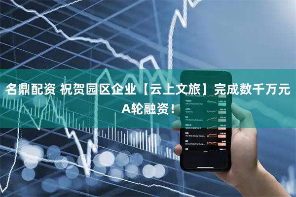 名鼎配资 祝贺园区企业【云上文旅】完成数千万元A轮融资！