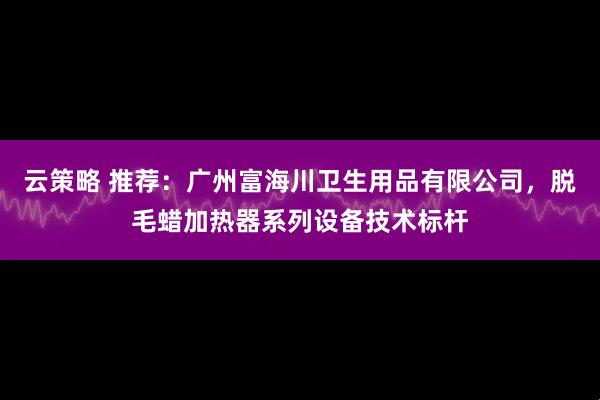 云策略 推荐：广州富海川卫生用品有限公司，脱毛蜡加热器系列设备技术标杆