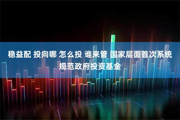稳益配 投向哪 怎么投 谁来管 国家层面首次系统规范政府投资基金