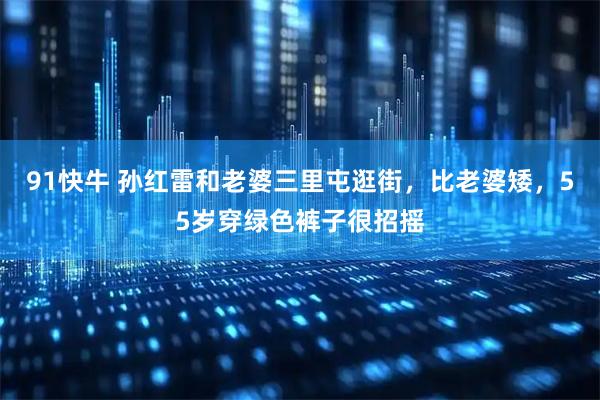 91快牛 孙红雷和老婆三里屯逛街，比老婆矮，55岁穿绿色裤子很招摇