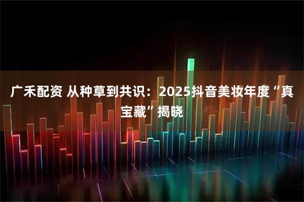 广禾配资 从种草到共识：2025抖音美妆年度“真宝藏”揭晓