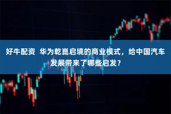好牛配资  华为乾崑启境的商业模式，给中国汽车发展带来了哪些启发？