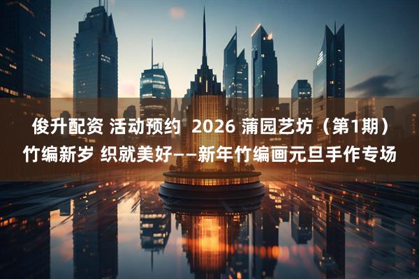 俊升配资 活动预约  2026 蒲园艺坊（第1期）竹编新岁 织就美好——新年竹编画元旦手作专场