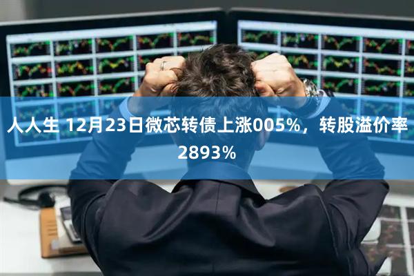 人人生 12月23日微芯转债上涨005%，转股溢价率2893%