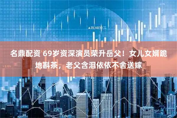 名鼎配资 69岁资深演员荣升岳父！女儿女婿跪地斟茶，老父含泪依依不舍送嫁