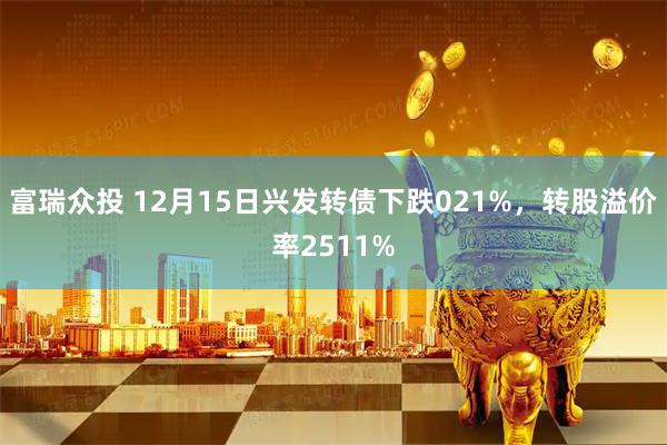 富瑞众投 12月15日兴发转债下跌021%，转股溢价率2511%