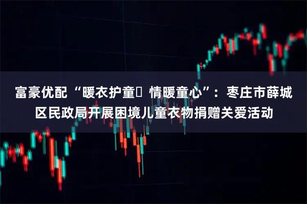富豪优配 “暖衣护童・情暖童心”：枣庄市薛城区民政局开展困境儿童衣物捐赠关爱活动