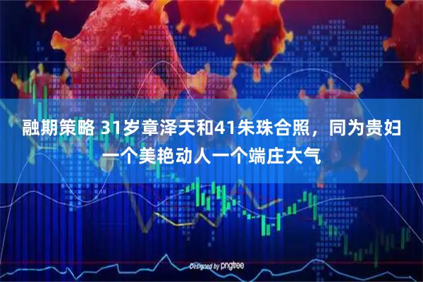 融期策略 31岁章泽天和41朱珠合照，同为贵妇一个美艳动人一个端庄大气