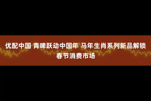 优配中国 青啤跃动中国年 马年生肖系列新品解锁春节消费市场