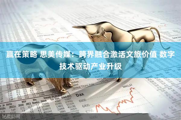 赢在策略 思美传媒：跨界融合激活文旅价值 数字技术驱动产业升级