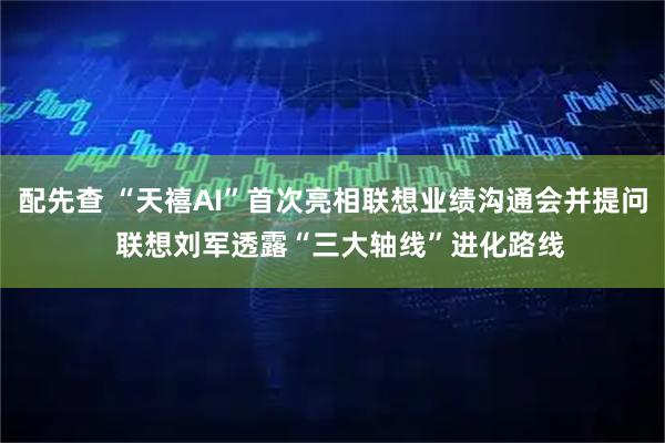 配先查 “天禧AI”首次亮相联想业绩沟通会并提问  联想刘军透露“三大轴线”进化路线