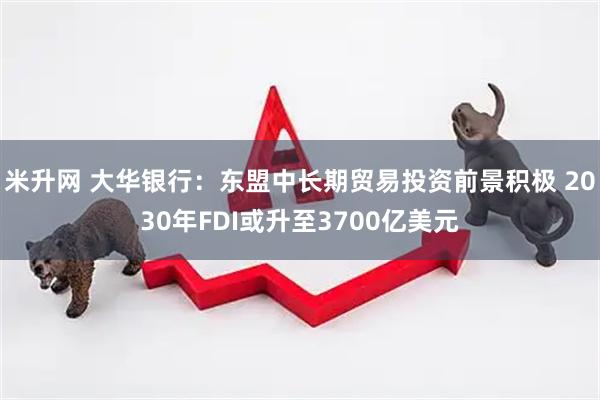 米升网 大华银行：东盟中长期贸易投资前景积极 2030年FDI或升至3700亿美元