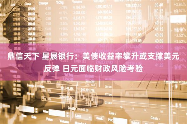 鼎信天下 星展银行：美债收益率攀升或支撑美元反弹 日元面临财政风险考验