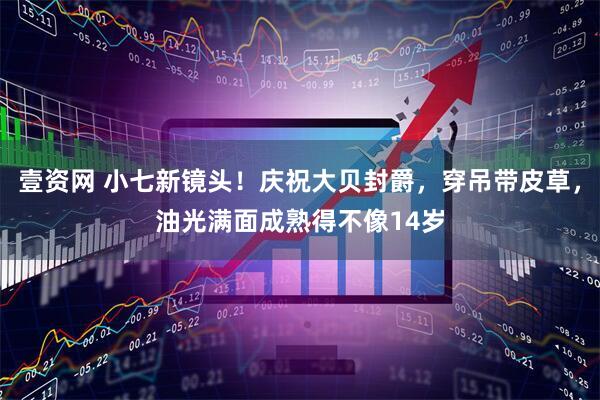 壹资网 小七新镜头！庆祝大贝封爵，穿吊带皮草，油光满面成熟得不像14岁