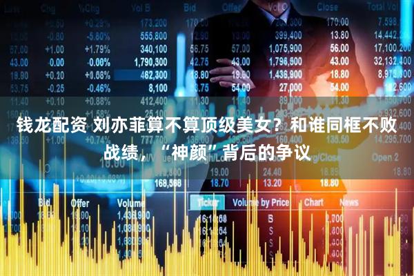 钱龙配资 刘亦菲算不算顶级美女？和谁同框不败战绩，“神颜”背后的争议