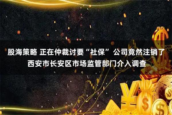 股海策略 正在仲裁讨要“社保” 公司竟然注销了 西安市长安区市场监管部门介入调查