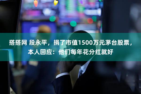 搭搭网 段永平，捐了市值1500万元茅台股票，本人回应：他们每年花分红就好