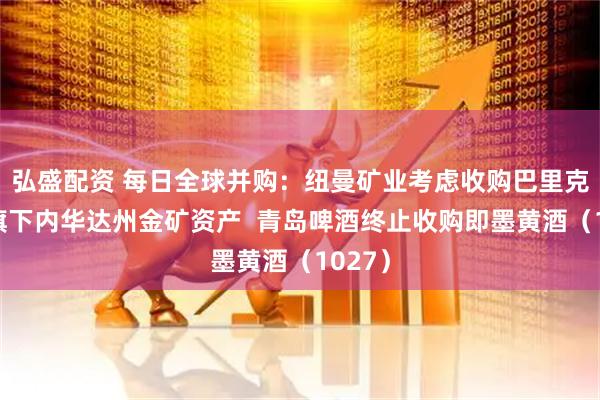 弘盛配资 每日全球并购：纽曼矿业考虑收购巴里克矿业旗下内华达州金矿资产  青岛啤酒终止收购即墨黄酒（1027）