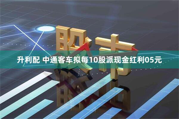 升利配 中通客车拟每10股派现金红利05元