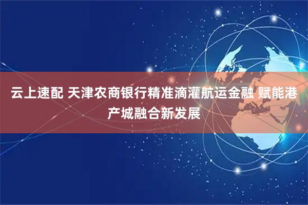 云上速配 天津农商银行精准滴灌航运金融 赋能港产城融合新发展