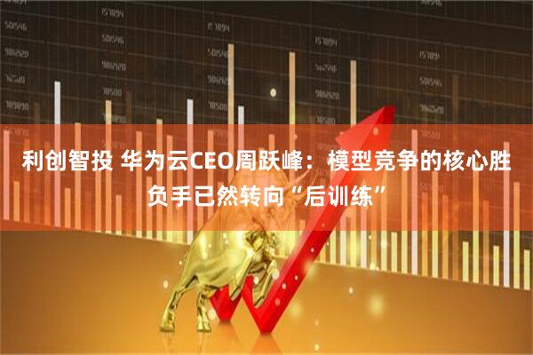 利创智投 华为云CEO周跃峰：模型竞争的核心胜负手已然转向“后训练”