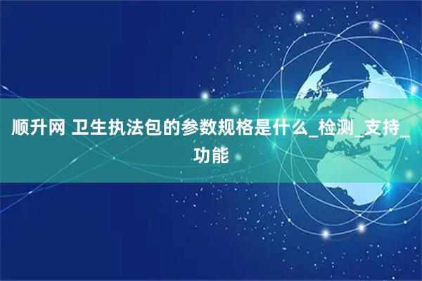 顺升网 卫生执法包的参数规格是什么_检测_支持_功能