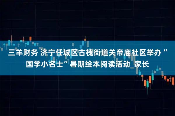 三羊财务 济宁任城区古槐街道关帝庙社区举办“国学小名士”暑期绘本阅读活动_家长