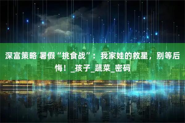 深富策略 暑假“挑食战”：我家娃的救星，别等后悔！_孩子_蔬菜_密码