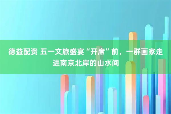 德益配资 五一文旅盛宴“开席”前，一群画家走进南京北岸的山水间